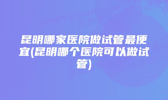 昆明哪家医院做试管最便宜(昆明哪个医院可以做试管)