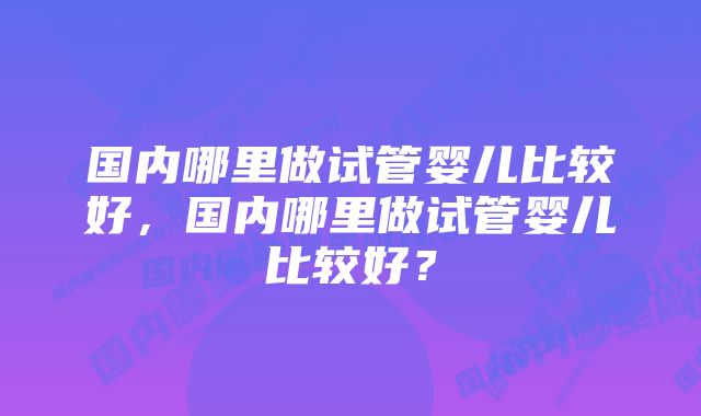 国内哪里做试管婴儿比较好，国内哪里做试管婴儿比较好？