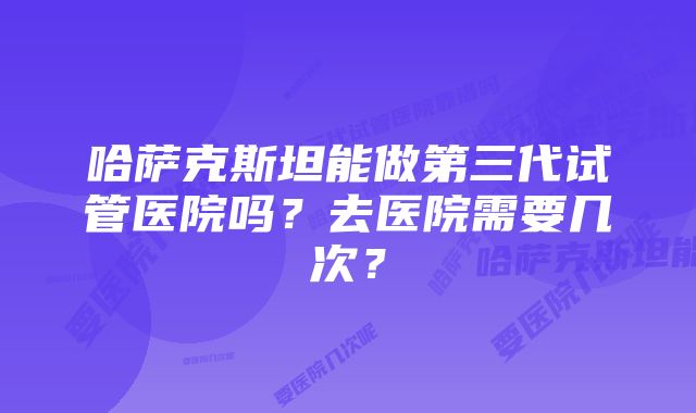 哈萨克斯坦能做第三代试管医院吗？去医院需要几次？