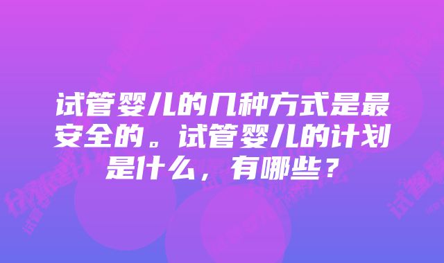 试管婴儿的几种方式是最安全的。试管婴儿的计划是什么，有哪些？