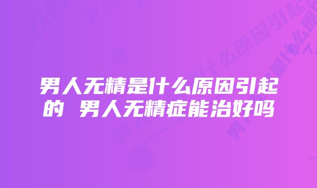 男人无精是什么原因引起的 男人无精症能治好吗