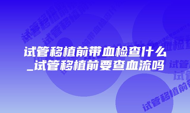 试管移植前带血检查什么_试管移植前要查血流吗