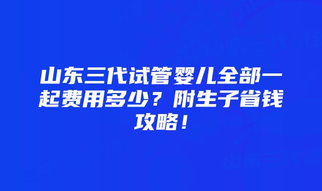 山东三代试管婴儿全部一起费用多少？附生子省钱攻略！