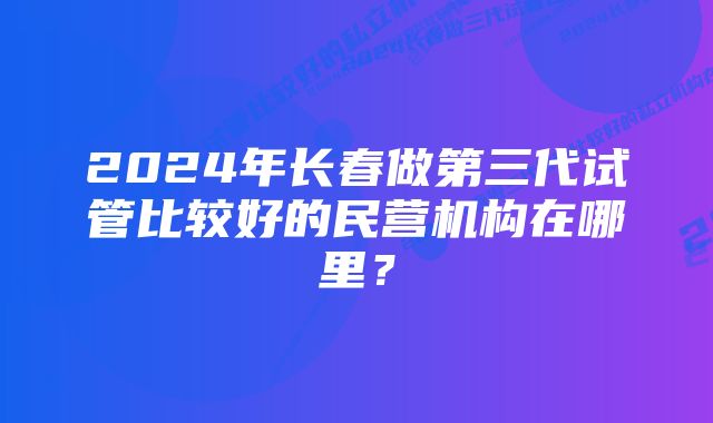 2024年长春做第三代试管比较好的民营机构在哪里？