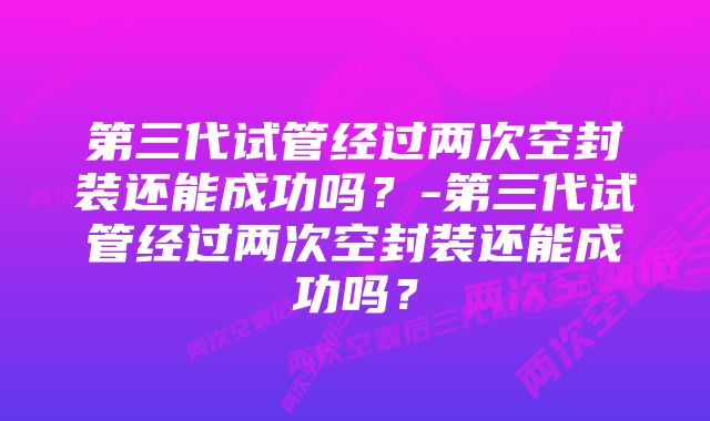 第三代试管经过两次空封装还能成功吗？-第三代试管经过两次空封装还能成功吗？