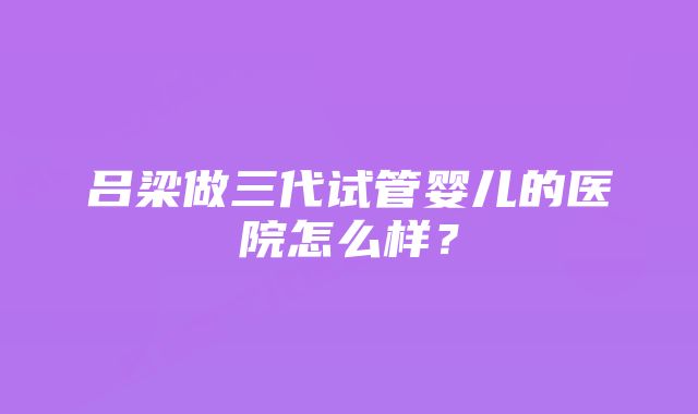 吕梁做三代试管婴儿的医院怎么样？