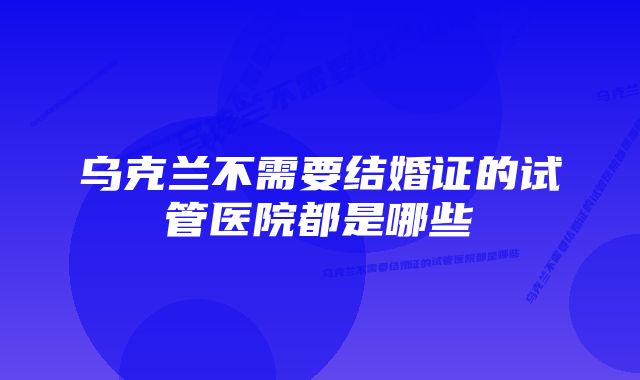 乌克兰不需要结婚证的试管医院都是哪些