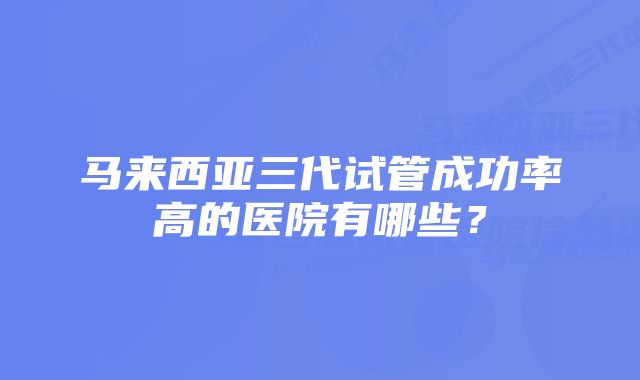 马来西亚三代试管成功率高的医院有哪些？