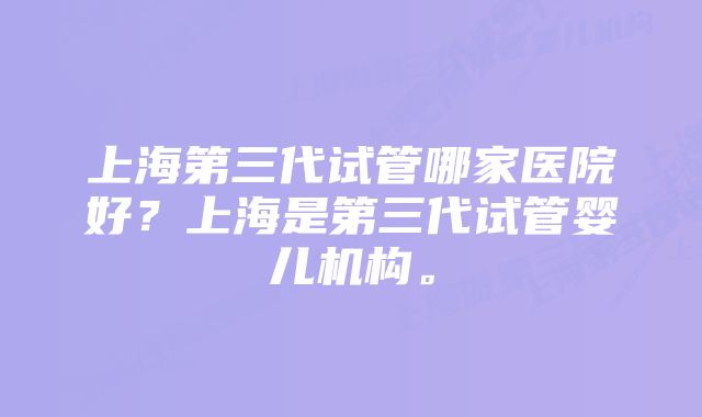 上海第三代试管哪家医院好？上海是第三代试管婴儿机构。