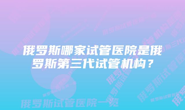 俄罗斯哪家试管医院是俄罗斯第三代试管机构？