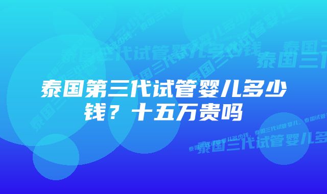 泰国第三代试管婴儿多少钱？十五万贵吗