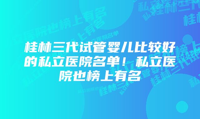 桂林三代试管婴儿比较好的私立医院名单！私立医院也榜上有名