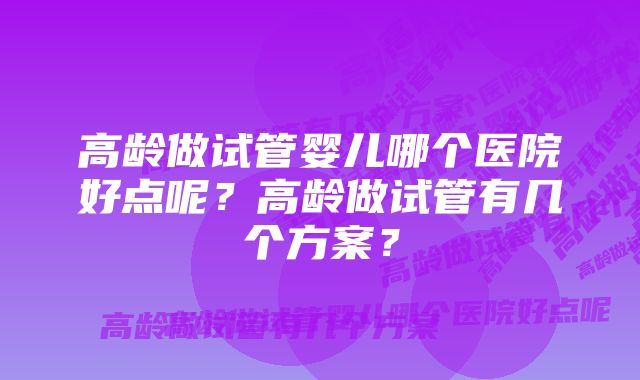 高龄做试管婴儿哪个医院好点呢？高龄做试管有几个方案？