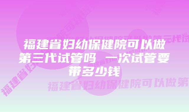 福建省妇幼保健院可以做第三代试管吗 一次试管要带多少钱