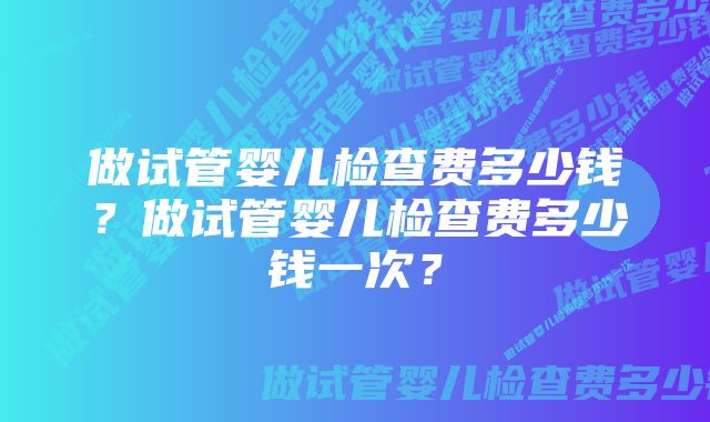 做试管婴儿检查费多少钱？做试管婴儿检查费多少钱一次？