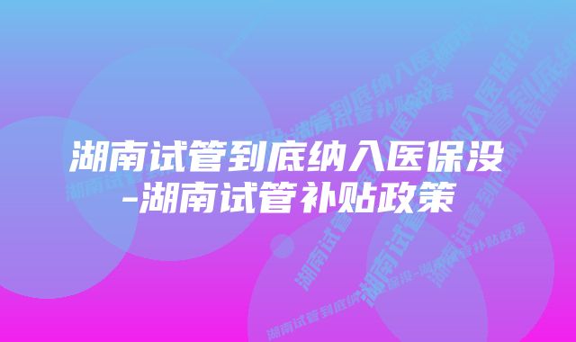 湖南试管到底纳入医保没-湖南试管补贴政策