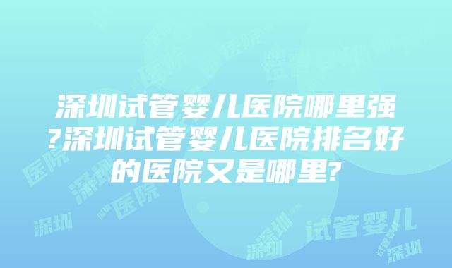 深圳试管婴儿医院哪里强?深圳试管婴儿医院排名好的医院又是哪里?