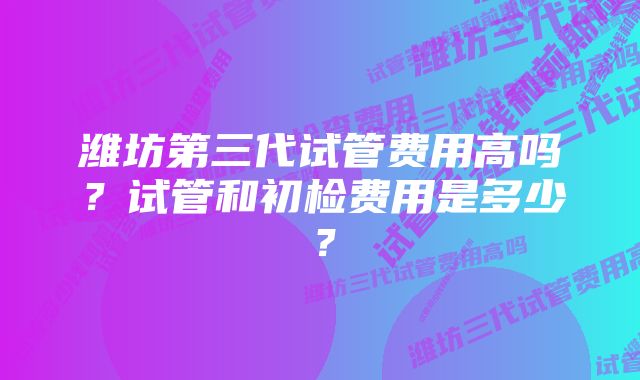 潍坊第三代试管费用高吗？试管和初检费用是多少？