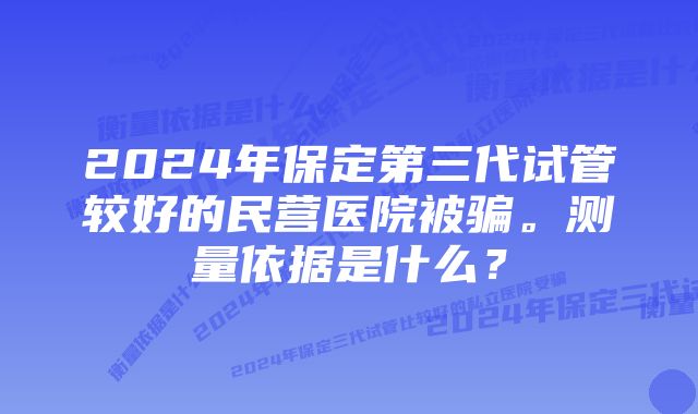 2024年保定第三代试管较好的民营医院被骗。测量依据是什么？