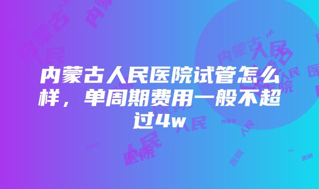 内蒙古人民医院试管怎么样，单周期费用一般不超过4w