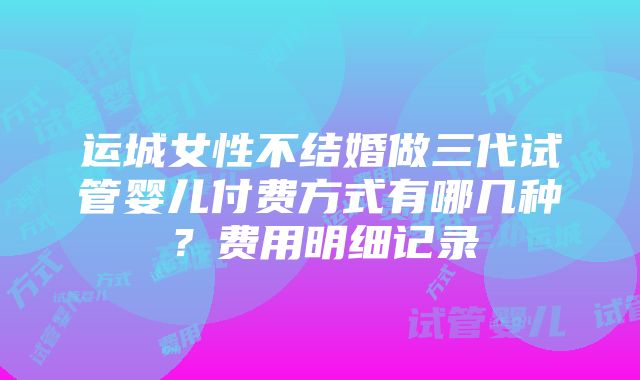 运城女性不结婚做三代试管婴儿付费方式有哪几种？费用明细记录