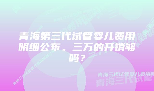 青海第三代试管婴儿费用明细公布。三万的开销够吗？