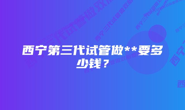 西宁第三代试管做**要多少钱？