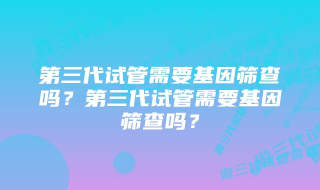 第三代试管需要基因筛查吗？第三代试管需要基因筛查吗？