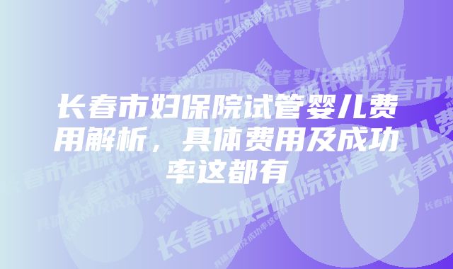 长春市妇保院试管婴儿费用解析，具体费用及成功率这都有