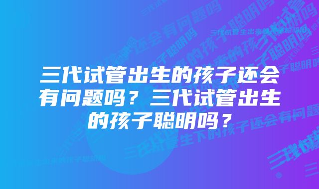 三代试管出生的孩子还会有问题吗？三代试管出生的孩子聪明吗？