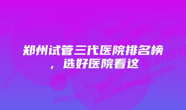 郑州试管三代医院排名榜，选好医院看这