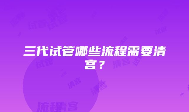 三代试管哪些流程需要清宫？