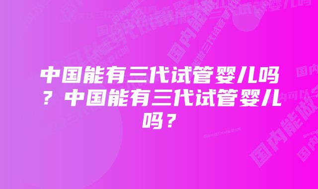 中国能有三代试管婴儿吗？中国能有三代试管婴儿吗？