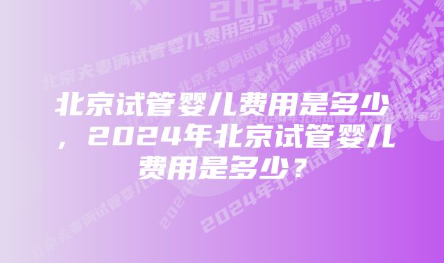 北京试管婴儿费用是多少，2024年北京试管婴儿费用是多少？