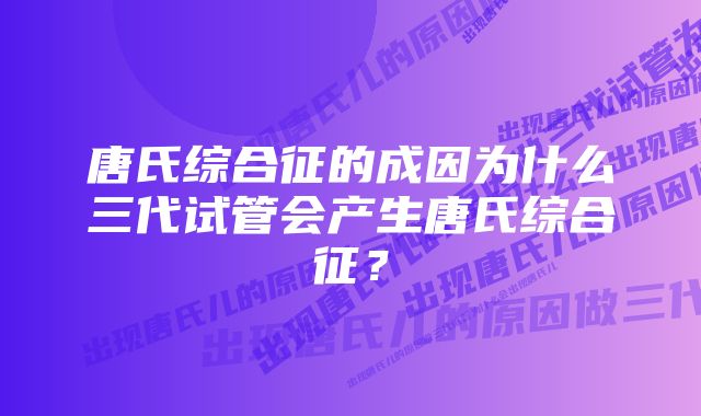 唐氏综合征的成因为什么三代试管会产生唐氏综合征？