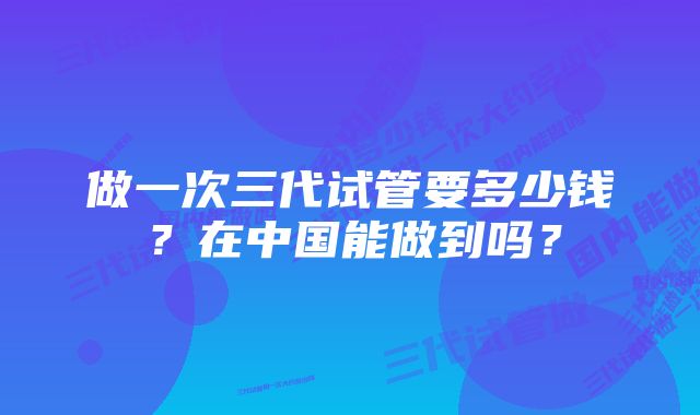 做一次三代试管要多少钱？在中国能做到吗？