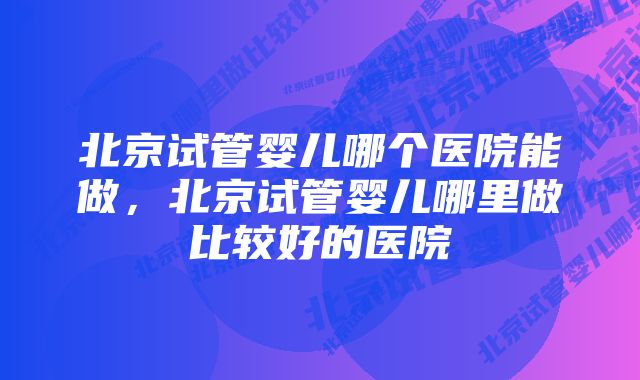 北京试管婴儿哪个医院能做，北京试管婴儿哪里做比较好的医院