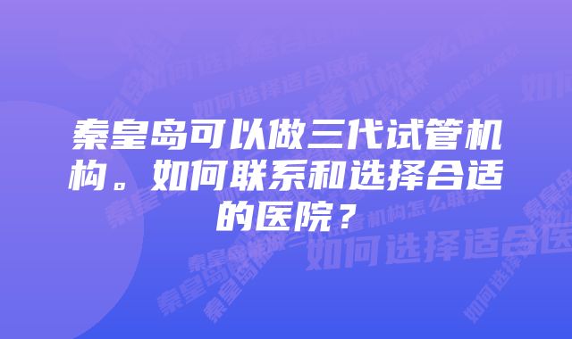 秦皇岛可以做三代试管机构。如何联系和选择合适的医院？