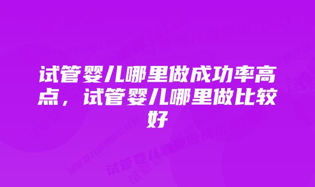 试管婴儿哪里做成功率高点，试管婴儿哪里做比较好