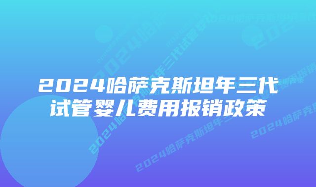 2024哈萨克斯坦年三代试管婴儿费用报销政策