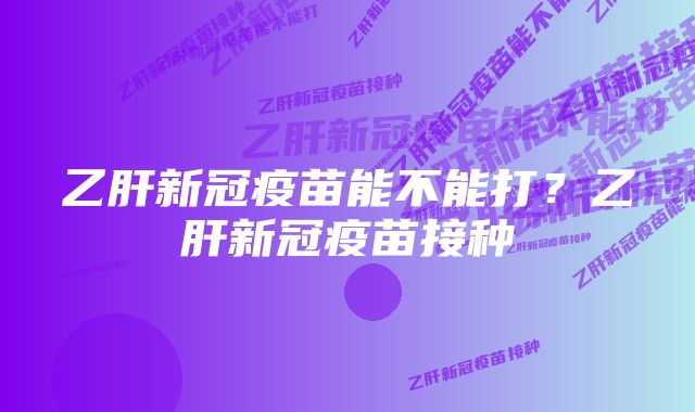 乙肝新冠疫苗能不能打？乙肝新冠疫苗接种