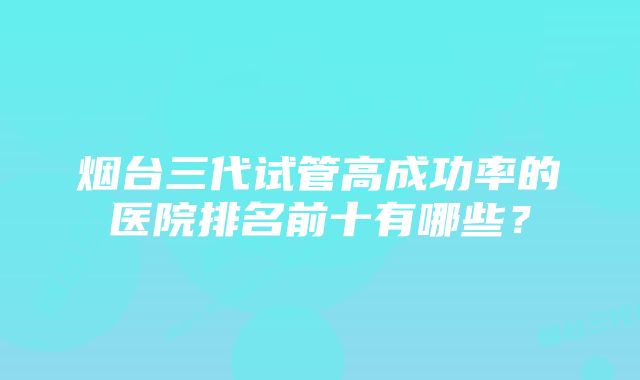 烟台三代试管高成功率的医院排名前十有哪些？