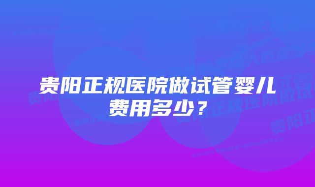 贵阳正规医院做试管婴儿费用多少？