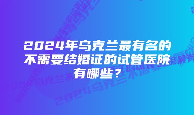 2024年乌克兰最有名的不需要结婚证的试管医院有哪些？