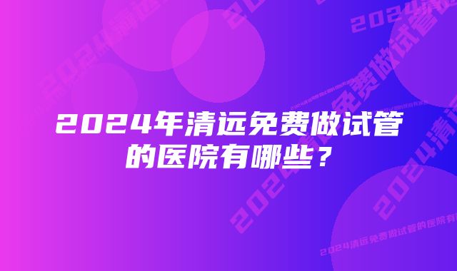 2024年清远免费做试管的医院有哪些？