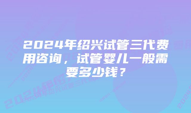 2024年绍兴试管三代费用咨询，试管婴儿一般需要多少钱？