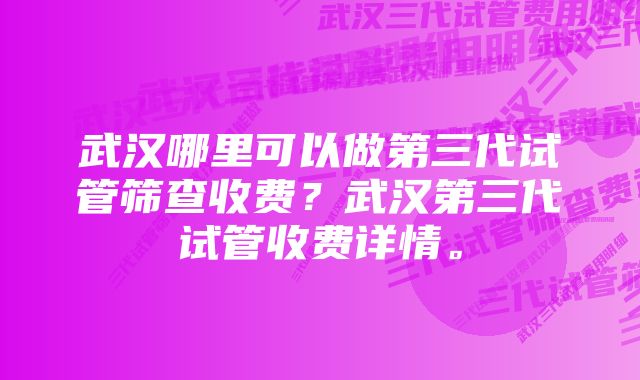 武汉哪里可以做第三代试管筛查收费？武汉第三代试管收费详情。