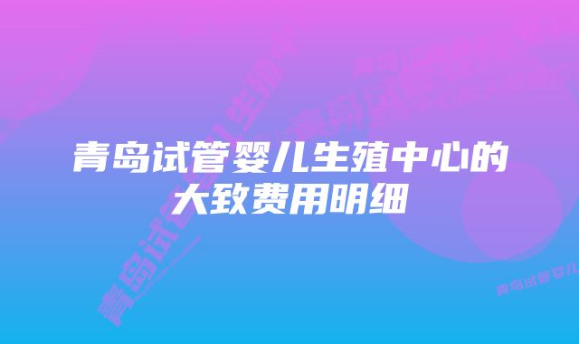 青岛试管婴儿生殖中心的大致费用明细