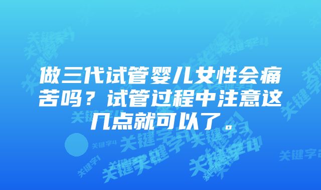 做三代试管婴儿女性会痛苦吗？试管过程中注意这几点就可以了。