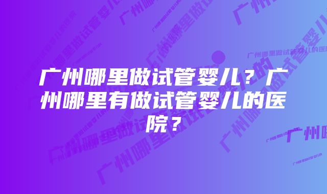 广州哪里做试管婴儿？广州哪里有做试管婴儿的医院？